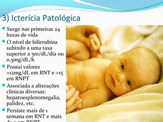 3) Icterícia Patológica
Surge nas primeiras 24
horas de vida
O nível de bilirrubina
subindo a uma taxa
superior a 5m/dL/dia ou
0,5mg/dL/h
Possui valores
>12mg/dL em RNT e >15
em RNPT
Associada a alterações
clínicas diversas:
hepatoesplenomegalia,
palidez, etc.
Persiste mais de 1
semana em RNT e mais
 