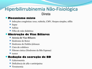 Hiperbilirrubinemia Não-Fisiológica
Direta
Mecanismo misto
 Infecções congênitas: toxo, rubéola, CMV, Herpes simples, sífilis
 Sepse
 Asfixia
 Filho de mãe diabética
Obstrução de Vias Biliares
 Atresia de Vias Biliares
 Síndrome de Rotor
 Síndrome de Dublin-Johnson
 Cisto de colédoco
 Fibrose cística (Síndrome da Bile Espessa)
 tumor
Redução da secreção de BD
 Galactosemia
 Deficiência de alfa-1-antitripsina
 Tirosinemia
 