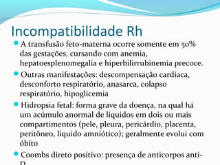 A transfusão feto-materna ocorre somente em 50%
das gestações, cursando com anemia,
hepatoesplenomegalia e hiperbilirrubinemia precoce.
Outras manifestações: descompensação cardíaca,
desconforto respiratório, anasarca, colapso
respiratório, hipoglicemia
Hidropsia fetal: forma grave da doença, na qual há
um acúmulo anormal de líquidos em dois ou mais
compartimentos (pele, pleura, pericárdio, placenta,
peritôneo, líquido amniótico); geralmente evolui com
óbito
Coombs direto positivo: presença de anticorpos anti-
Incompatibilidade Rh
 