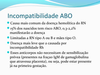 Incompatibilidade ABO
Causa mais comum da doença hemolítica do RN
15% dos nascidos tem risco ABO, 0,3-2,2%
manifestarão a doença
Limitadas a RN tipo A ou B e mães tipo O.
Doença mais leve que a causada por
incompatibilidade Rh
Esses anticorpos não necessitam de sensibilização
prévea (presentes na fraçao IgM de gamaglobulina
que atravessa placenta), ou seja, pode estar presente
já na primeira gestação.
 