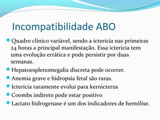Quadro clínico variável, sendo a icterícia nas primeiras
24 horas a principal manifestação. Essa icterícia tem
uma evolução errática e pode persistir por duas
semanas.
Hepatoesplenomegalia discreta pode ocorrer.
Anemia grave e hidropsia fetal são raras.
Icterícia raramente evolui para kernicterus
Coombs indireto pode estar positivo
Lactato hidrogenase é um dos indicadores de hemólise.
Incompatibilidade ABO
 