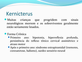 Muitas crianças que progridem com sinais
neurológicos morrem e os sobreviventes geralmente
estão seriamente lesados.
Forma Crônica
Primeiro ano: hipotonia, hiperreflexia profunda,
persistência do reflexo tônico cervical assimétrico e
atraso motor
Após o primeiro ano: síndrome extrapiramidal (tremores,
coreoatetose, balismo), surdez sensório-neural
Kernicterus
 