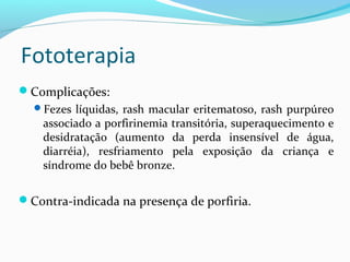 Complicações:
Fezes líquidas, rash macular eritematoso, rash purpúreo
associado a porfirinemia transitória, superaquecimento e
desidratação (aumento da perda insensível de água,
diarréia), resfriamento pela exposição da criança e
síndrome do bebê bronze.
Contra-indicada na presença de porfiria.
Fototerapia
 