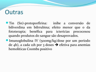 Outras
Tin (Sn)-protoporfirina: inibe a conversão de
biliverdina em bilrrubina; efeito menor que o da
fototerapia; benéfica para icterícias precocesou
quando produtos do sangue são desaprovados.
Imunoglobulina IV (500mg/kg/dose por um período
de 4h), a cada 12h por 3 doses  efetiva para anemias
hemolíticas Coombs positivo
 