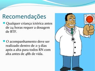 Recomendações
Qualquer criança ictérica antes
de 24 horas requer a dosagem
de BTF.
O acompanhamento deve ser
realizado dentro de 2-3 dias
após a alta para todos RN com
alta antes de 48h de vida.
 