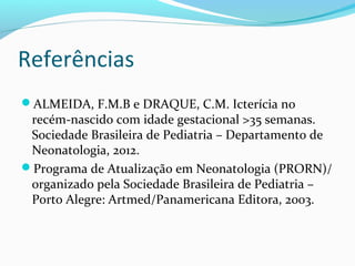 Referências
ALMEIDA, F.M.B e DRAQUE, C.M. Icterícia no
recém-nascido com idade gestacional >35 semanas.
Sociedade Brasileira de Pediatria – Departamento de
Neonatologia, 2012.
Programa de Atualização em Neonatologia (PRORN)/
organizado pela Sociedade Brasileira de Pediatria –
Porto Alegre: Artmed/Panamericana Editora, 2003.
 