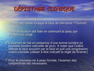 DÉPISTAGE CLINIQUE

 L’ictère est visible lorsque le taux de bilirubine >70umol/l.

 Cette évaluation est faite en anémiant la peau par
  pression du doigt.

 L’examen se fait en présence d’une bonne lumière (si
  possible lumière naturelle de jour). A noter que l’ictère
  débute le plus souvent par la face et suit une progression
  cranio-caudale (utiliser à titre indicatif la règle de Kramer).

 Pour le nouveau-né à peau foncée, l’examen des
  conjonctives est nécessaire.
 