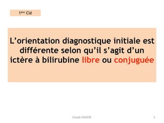 Claude EUGENE
L’orientation diagnostique initiale est
différente selon qu’il s’agit d’un
ictère à bilirubine libre ou conjuguée 
3
1ère Clé
 