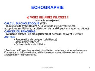 Claude EUGENE
ECHOGRAPHIE
a) VOIES BILIAIRES DILATEES ?
(obstacle sous-jacent)
CALCUL DU CHOLÉDOQUE (VBP) 
(douleurs de type biliaire *, la vésicule est souvent scléro-
atrophique sur lithiase, la dilatation de la VBP peut manquer au début)
CANCER DU PANCRÉAS 
(vésicule dilatée, un amaigrissement précède souvent l’ictère)
AUTRES 
- Pancréatite chronique (calcifiante) 
- Ampullome vatérien 
- Cancer de la voie biliaire
* Douleurs de l’hypochondre droit, irradiation postérieure et ascendante vers
l’omoplate ou l’épaule droite, inhibition respiratoire; fièvre et frissons si
angiocholite => hémocultures.
8
 