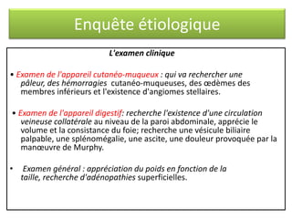 Enquête étiologique
L'examen clinique
• Examen de l'appareil cutanéo-muqueux : qui va rechercher une
pâleur, des hémorragies cutanéo-muqueuses, des œdèmes des
membres inférieurs et l'existence d'angiomes stellaires.
• Examen de l'appareil digestif: recherche l'existence d'une circulation
veineuse collatérale au niveau de la paroi abdominale, apprécie le
volume et la consistance du foie; recherche une vésicule biliaire
palpable, une splénomégalie, une ascite, une douleur provoquée par la
manœuvre de Murphy.
•

Examen général : appréciation du poids en fonction de la
taille, recherche d'adénopathies superficielles.

 