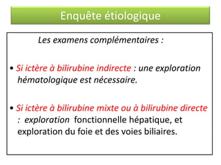 Enquête étiologique
Les examens complémentaires :
• Si ictère à bilirubine indirecte : une exploration
hématologique est nécessaire.
• Si ictère à bilirubine mixte ou à bilirubine directe
: exploration fonctionnelle hépatique, et
exploration du foie et des voies biliaires.

 