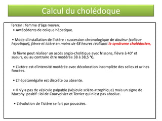 Calcul du cholédoque
Terrain : femme d'âge moyen.
• Antécédents de colique hépatique.
• Mode d'installation de l'ictère : succession chronologique de douleur (colique
hépatique), fièvre et ictère en moins de 48 heures réalisant le syndrome cholédocien,
la fièvre peut réaliser un accès angio-cholitique avec frissons, fièvre à 40° et
sueurs, ou au contraire être modérée 38 à 38,5 °C.
• L'ictère est d'intensité modérée avec décoloration incomplète des selles et urines
foncées.
• L'hépatomégalie est discrète ou absente.
• Il n'y a pas de vésicule palpable (vésicule scléro-atrophique) mais un signe de
Murphy positif : loi de Courvoisier et Terrier qui n'est pas absolue.

• L'évolution de l'ictère se fait par poussées.

 