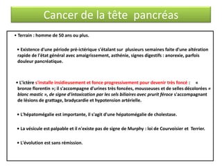 Cancer de la tête pancréas
• Terrain : homme de 50 ans ou plus.
• Existence d'une période pré-ictérique s'étalant sur plusieurs semaines faite d'une altération
rapide de l'état général avec amaigrissement, asthénie, signes digestifs : anorexie, parfois
douleur pancréatique.

• L'ictère s'installe insidieusement et fonce progressivement pour devenir très foncé : «
bronze florentin »; il s'accompagne d'urines très foncées, mousseuses et de selles décolorées «
blanc mastic », de signe d'intoxication par les sels biliaires avec prurit féroce s'accompagnant
de lésions de grattage, bradycardie et hypotension artérielle.
• L'hépatomégalie est importante, il s'agit d'une hépatomégalie de cholestase.
• La vésicule est palpable et il n'existe pas de signe de Murphy : loi de Courvoisier et Terrier.

• L'évolution est sans rémission.

 
