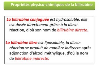 Propriétés physico-chimiques de la bilirubine
La bilirubine conjuguée est hydrosoluble, elle
est dosée directement grâce à la diazoréaction, d'où son nom de bilirubine directe.
La bilirubine libre est liposoluble, la diazoréaction se produit de manière indirecte après
adjonction d'alcool méthylique, d'où le nom
de bilirubine indirecte.

 