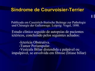 Síndrome de Courvoisier-Terrier

Publicada em Casuistich-Statische Beitrage zur Pathologie
und Chirurgie der Gallenwege. Leipzig: Vogel, 1890.

Estudo clínico seguido de autopsias de pacientes
ictéricos, concluindo pelos seguintes achados:
    -Icterícia Obstrutiva.
    -Tumor Periampular.
    -Vesícula Biliar distendida e palpável ou
impalpável, se envolvida em fibrose (litiase biliar)
 