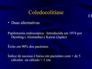 Coledocolitíase
• Duas alternativas

Papilotomia endoscópica : Introduzida em 1974 por
  Demling ( Alemanha) e Kawai (Japão)

Êxito em 90% dos pacientes

Índice de sucesso é baixo em pacientes com + de 5
  cálculos ou cálculo > 1 cm.
 
