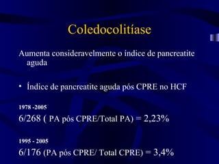 Coledocolitíase
Aumenta consideravelmente o índice de pancreatite
 aguda

• Índice de pancreatite aguda pós CPRE no HCF

1978 -2005

6/268 ( PA pós CPRE/Total PA) = 2,23%

1995 - 2005

6/176 (PA pós CPRE/ Total CPRE) = 3,4%
 