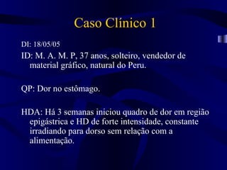 Caso Clínico 1
DI: 18/05/05
ID: M. A. M. P, 37 anos, solteiro, vendedor de
  material gráfico, natural do Peru.

QP: Dor no estômago.

HDA: Há 3 semanas iniciou quadro de dor em região
 epigástrica e HD de forte intensidade, constante
 irradiando para dorso sem relação com a
 alimentação.
 