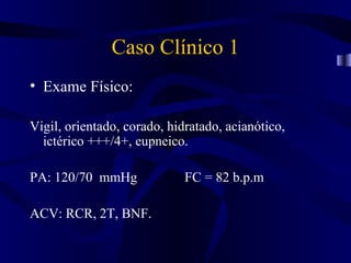 Caso Clínico 1
• Exame Físico:

Vigil, orientado, corado, hidratado, acianótico,
  ictérico +++/4+, eupneico.

PA: 120/70 mmHg              FC = 82 b.p.m

ACV: RCR, 2T, BNF.
 