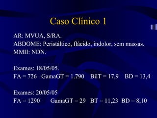 Caso Clínico 1
AR: MVUA, S/RA.
ABDOME: Peristáltico, flácido, indolor, sem massas.
MMII: NDN.

Exames: 18/05/05.
FA = 726 GamaGT = 1.790 BilT = 17,9 BD = 13,4

Exames: 20/05/05
FA = 1290    GamaGT = 29 BT = 11,23 BD = 8,10
 