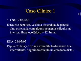 Caso Clínico 1
• USG: 23/05/05
Esteatose hepática, vesícula distendida de parede
  algo espessada com alguns pequenos cálculos no
  interior. Hepatocolédoco = 12,3mm.

EDA: 24/05/05
Papila c/dilatação do seu infundíbulo drenando bile
  intermitente. Sugerindo cálculo no colédoco distal.
 