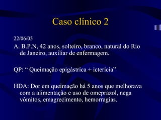 Caso clínico 2
22/06/05
A. B.P.N, 42 anos, solteiro, branco, natural do Rio
  de Janeiro, auxiliar de enfermagem.

QP: “ Queimação epigástrica + icterícia”

HDA: Dor em queimação há 5 anos que melhorava
 com a alimentação e uso de omeprazol, nega
 vômitos, emagrecimento, hemorragias.
 