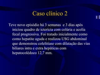 Caso clínico 2
Teve novo episódio há 3 semanas e 3 dias após
  iniciou quadro de icterícia com colúria e acolia
  fecal progressiva. Foi tratado inicialmente como
  como hepatite aguda e realizou USG abdominal
  que demonstrou colelitíase com dilatação das vias
  biliares intra e extra hepáticas com
  hepatocolédoco 12,7 mm.
 