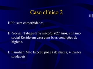 Caso clínico 2
HPP: sem comorbidades.

H. Social: Tabagista ½ maço/dia/27 anos, etilismo
  social Reside em casa com boas condições de
  higiene.

H Familiar: Mãe faleceu por ca de mama, 4 irmãos
  saudáveis
 