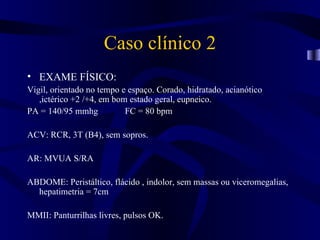 Caso clínico 2
• EXAME FÍSICO:
Vigil, orientado no tempo e espaço. Corado, hidratado, acianótico
   ,ictérico +2 /+4, em bom estado geral, eupneico.
PA = 140/95 mmhg           FC = 80 bpm

ACV: RCR, 3T (B4), sem sopros.

AR: MVUA S/RA

ABDOME: Peristáltico, flácido , indolor, sem massas ou viceromegalias,
  hepatimetria = 7cm

MMII: Panturrilhas livres, pulsos OK.
 