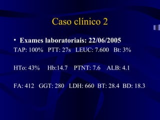 Caso clínico 2
• Exames laboratoriais: 22/06/2005
TAP: 100% PTT: 27s LEUC: 7.600 Bt: 3%

HTo: 43%   Hb:14.7 PTNT: 7.6 ALB: 4.1

FA: 412 GGT: 280 LDH: 660 BT: 28.4 BD: 18.3
 