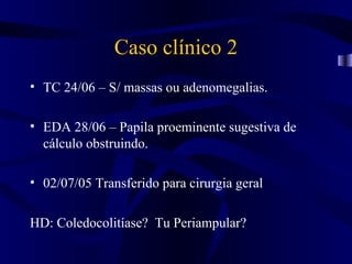 Caso clínico 2
• TC 24/06 – S/ massas ou adenomegalias.

• EDA 28/06 – Papila proeminente sugestiva de
  cálculo obstruindo.

• 02/07/05 Transferido para cirurgia geral

HD: Coledocolitíase? Tu Periampular?
 