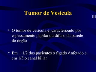 Tumor de Vesícula

• O tumor de vesícula é caracterizado por
  espessamento papilar ou difuso da parede
  do órgão

• Em + 1/2 dos pacientes o fígado é afetado e
  em 1/3 o canal biliar
 
