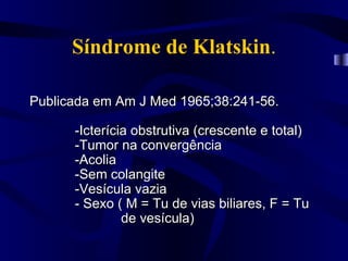 Síndrome de Klatskin.

Publicada em Am J Med 1965;38:241-56.

      -Icterícia obstrutiva (crescente e total)
      -Tumor na convergência
      -Acolia
      -Sem colangite
      -Vesícula vazia
      - Sexo ( M = Tu de vias biliares, F = Tu
               de vesícula)
 