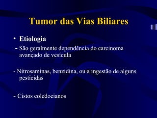 Tumor das Vias Biliares
• Etiologia
 - São geralmente dependência do carcinoma
  avançado de vesícula

- Nitrosaminas, benzidina, ou a ingestão de alguns
   pesticidas

- Cistos coledocianos
 