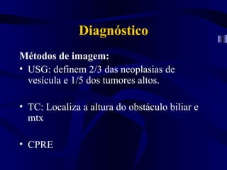 Diagnóstico
Métodos de imagem:
• USG: definem 2/3 das neoplasias de
  vesícula e 1/5 dos tumores altos.

• TC: Localiza a altura do obstáculo biliar e
  mtx

• CPRE
 