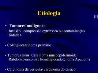 Etiologia
• Tumores malignos:
- Invasão , compressão extrínseca ou contaminação
  linfática

- Colangiocarcinoma primário

- Tumores raros: Carcinoma mucoepidermóide
   Rabdomiosarcoma / hemangioendotelioma Apudoma

- Carcinoma da vesícula/ carcinoma do cístico
 