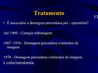 Tratamento
• É necessário a drenagem percutânea pré - operatória?

Até 1960 - Cirurgia s/drenagem.

1967 -1976 - Drenagem percutânea s/métodos de
  imagem.

1976 - Drenagem percutânea c/métodos de imágem.
e colecistostomia.
 