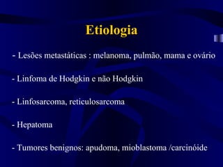 Etiologia
- Lesões metastáticas : melanoma, pulmão, mama e ovário

- Linfoma de Hodgkin e não Hodgkin

- Linfosarcoma, reticulosarcoma

- Hepatoma

- Tumores benignos: apudoma, mioblastoma /carcinóide
 