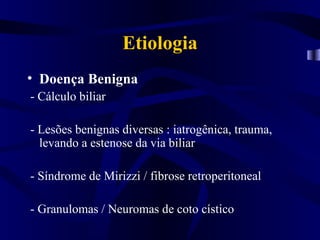 Etiologia
• Doença Benigna
- Cálculo biliar

- Lesões benignas diversas : iatrogênica, trauma,
  levando a estenose da via biliar

- Síndrome de Mirizzi / fibrose retroperitoneal

- Granulomas / Neuromas de coto cístico
 