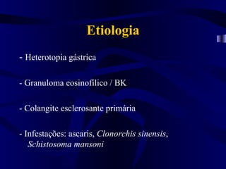 Etiologia
- Heterotopia gástrica

- Granuloma eosinofílico / BK

- Colangite esclerosante primária

- Infestações: ascaris, Clonorchis sinensis,
   Schistosoma mansoni
 