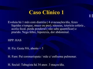 Caso Clínico 1
Evoluiu há 1 mês com diarréia ( 4 evacuações/dia, fezes
  líquidas s/sangue, muco ou pus), náuseas, icterícia colúria ,
  acolia fecal, perda ponderal ( não sabe quantificar) e
  prurido. Nega febre, hiporexia, dor abdominal.

HPP: HAS

H. Fis: Gesta 9/6, aborto = 3

H. Fam: Pai coronariopata / mãe c/ enfisema pulmonar.

H. Social: Tabagista há 34 anos 3 maços/dia.
 