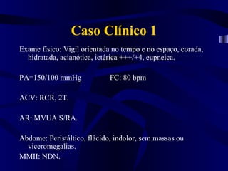 Caso Clínico 1
Exame físico: Vigil orientada no tempo e no espaço, corada,
  hidratada, acianótica, ictérica +++/+4, eupneica.

PA=150/100 mmHg              FC: 80 bpm

ACV: RCR, 2T.

AR: MVUA S/RA.

Abdome: Peristáltico, flácido, indolor, sem massas ou
  viceromegalias.
MMII: NDN.
 