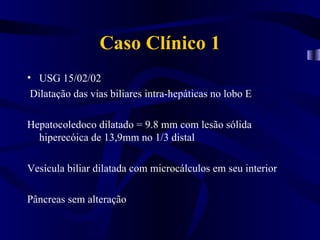 Caso Clínico 1
• USG 15/02/02
 Dilatação das vias biliares intra-hepáticas no lobo E

Hepatocoledoco dilatado = 9.8 mm com lesão sólida
  hiperecóica de 13,9mm no 1/3 distal

Vesícula biliar dilatada com microcálculos em seu interior

Pâncreas sem alteração
 