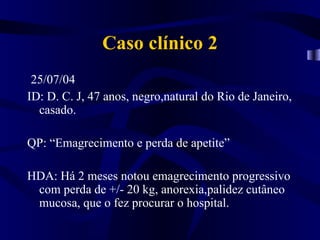 Caso clínico 2
 25/07/04
ID: D. C. J, 47 anos, negro,natural do Rio de Janeiro,
  casado.

QP: “Emagrecimento e perda de apetite”

HDA: Há 2 meses notou emagrecimento progressivo
 com perda de +/- 20 kg, anorexia,palidez cutâneo
 mucosa, que o fez procurar o hospital.
 