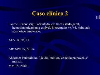 Caso clínico 2
Exame Físico: Vigil, orientado, em bom estado geral,
  hemodinamicamente estável, hipocorado ++/+4, hidratado
  acianótico anictérico.

ACV: RCR, 2T.

AR: MVUA, S/RA.

Abdome: Peristáltico, flácido, indolor, vesícula palpável, s/
  massas.
MMIIS: NDN.
 