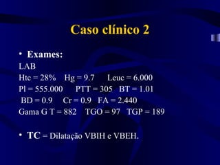Caso clínico 2
• Exames:
LAB
Htc = 28% Hg = 9.7 Leuc = 6.000
Pl = 555.000 PTT = 305 BT = 1.01
BD = 0.9 Cr = 0.9 FA = 2.440
Gama G T = 882 TGO = 97 TGP = 189

• TC = Dilatação VBIH e VBEH.
 