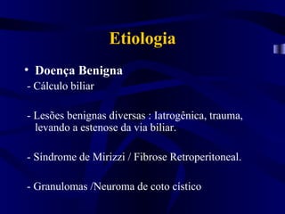 Etiologia
• Doença Benigna
- Cálculo biliar

- Lesões benignas diversas : Iatrogênica, trauma,
  levando a estenose da via biliar.

- Síndrome de Mirizzi / Fibrose Retroperitoneal.

- Granulomas /Neuroma de coto cístico
 
