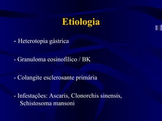 Etiologia
- Heterotopia gástrica

- Granuloma eosinofílico / BK

- Colangite esclerosante primária

- Infestações: Ascaris, Clonorchis sinensis,
   Schistosoma mansoni
 