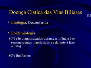 Doença Cística das Vias Biliares
• Etiologia: Desconhecida

• Epidemiologia
80% são diagnosticados durante a infância ( os
 remanescentes manifestam- se durante a fase
 adulta)

80% fusiformes
 