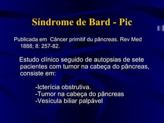 Síndrome de Bard - Pic
Publicada em Câncer primitif du pâncreas. Rev Med
  1888; 8: 257-82.

  Estudo clínico seguido de autopsias de sete
  pacientes com tumor na cabeça do pâncreas,
  consiste em:

        -Icterícia obstrutiva.
        -Tumor na cabeça do pâncreas
        -Vesícula biliar palpável
 